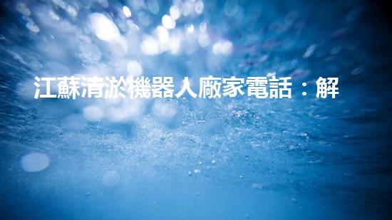 江蘇清淤機器人廠家電話：解放你的河道！